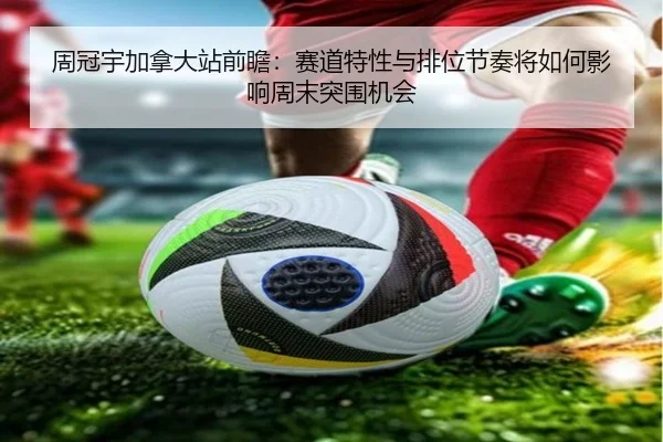 周冠宇加拿大站前瞻：赛道特性与排位节奏将如何影响周末突围机会